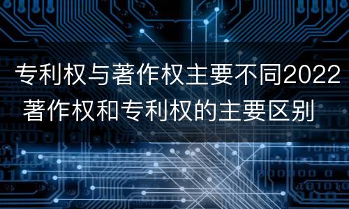 专利权与著作权主要不同2022 著作权和专利权的主要区别