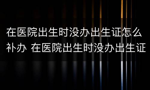 在医院出生时没办出生证怎么补办 在医院出生时没办出生证怎么补办手续