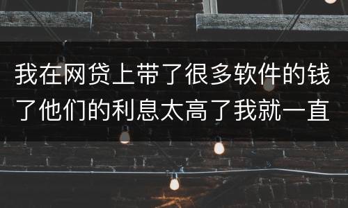 我在网贷上带了很多软件的钱了他们的利息太高了我就一直没还现在越来越多了怎么办啊