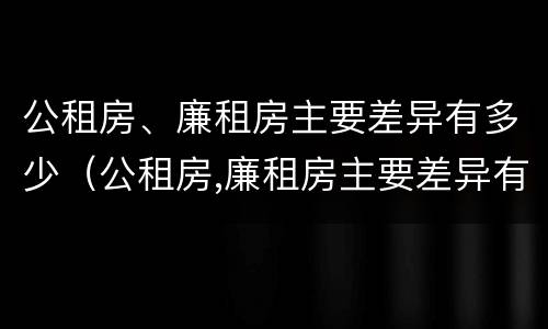 公租房、廉租房主要差异有多少（公租房,廉租房主要差异有多少种）