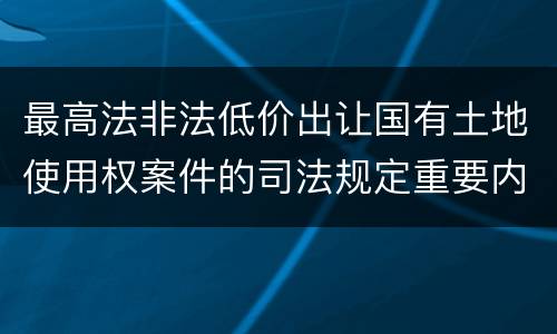 最高法非法低价出让国有土地使用权案件的司法规定重要内容都有哪些