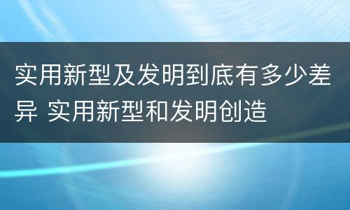 实用新型及发明到底有多少差异 实用新型和发明创造