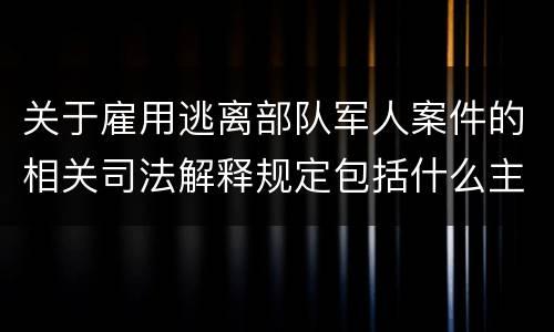 关于雇用逃离部队军人案件的相关司法解释规定包括什么主要内容