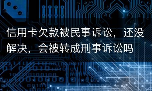 信用卡欠款被民事诉讼，还没解决，会被转成刑事诉讼吗