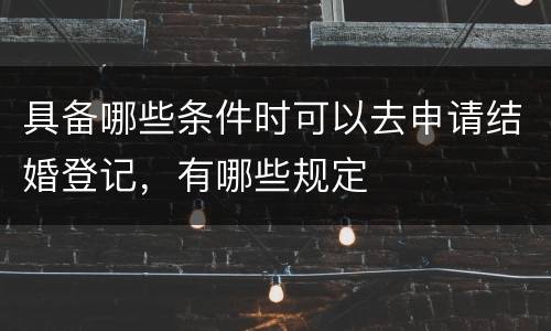 具备哪些条件时可以去申请结婚登记，有哪些规定