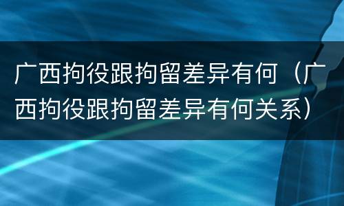 广西拘役跟拘留差异有何（广西拘役跟拘留差异有何关系）