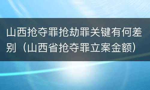 山西抢夺罪抢劫罪关键有何差别（山西省抢夺罪立案金额）