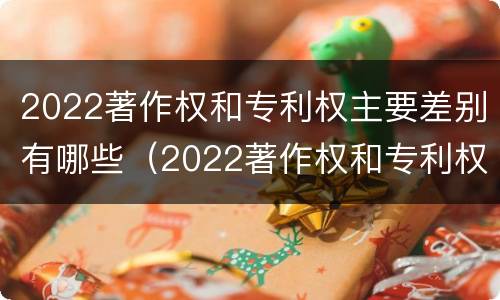 2022著作权和专利权主要差别有哪些（2022著作权和专利权主要差别有哪些方面）