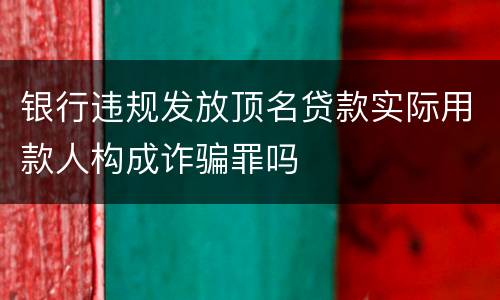 银行违规发放顶名贷款实际用款人构成诈骗罪吗