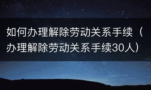 如何办理解除劳动关系手续（办理解除劳动关系手续30人）