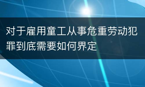 对于雇用童工从事危重劳动犯罪到底需要如何界定