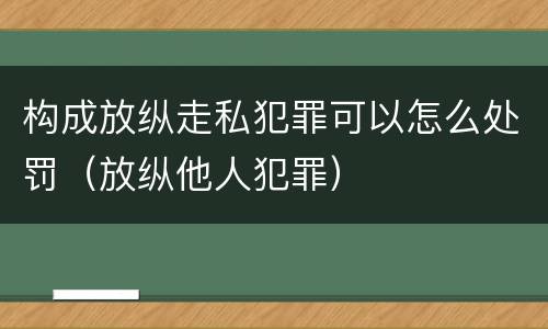 构成放纵走私犯罪可以怎么处罚（放纵他人犯罪）