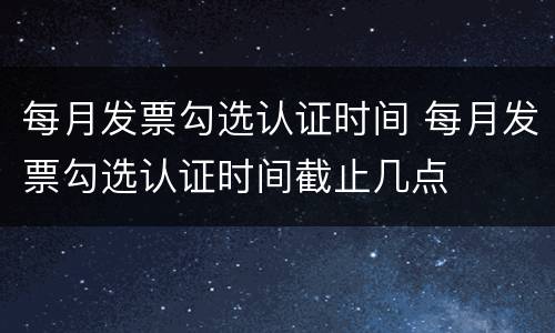 每月发票勾选认证时间 每月发票勾选认证时间截止几点