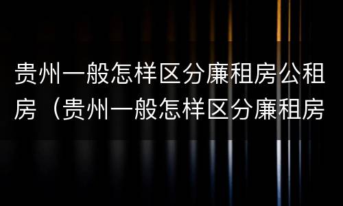 贵州一般怎样区分廉租房公租房（贵州一般怎样区分廉租房公租房和住宅房）