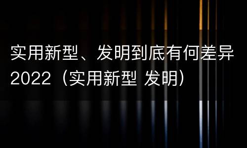 实用新型、发明到底有何差异2022（实用新型 发明）