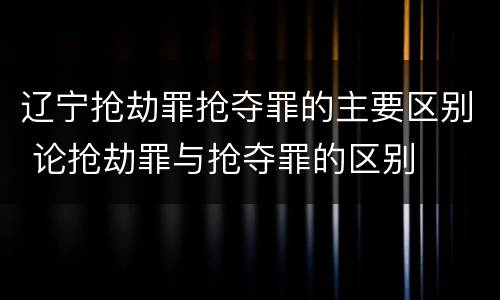 辽宁抢劫罪抢夺罪的主要区别 论抢劫罪与抢夺罪的区别