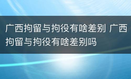 广西拘留与拘役有啥差别 广西拘留与拘役有啥差别吗