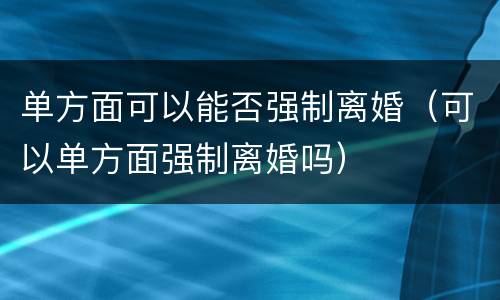 单方面可以能否强制离婚（可以单方面强制离婚吗）