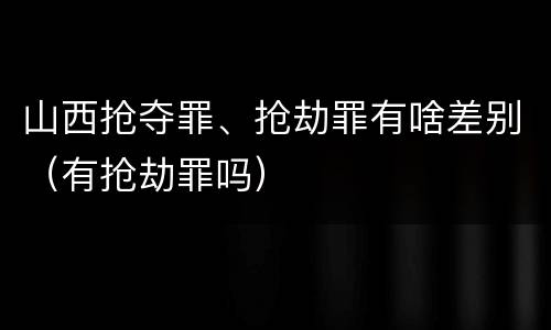 山西抢夺罪、抢劫罪有啥差别（有抢劫罪吗）