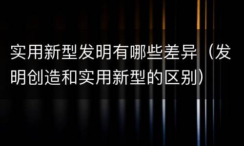 实用新型发明有哪些差异（发明创造和实用新型的区别）