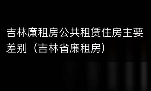 吉林廉租房公共租赁住房主要差别（吉林省廉租房）