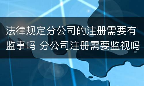 法律规定分公司的注册需要有监事吗 分公司注册需要监视吗