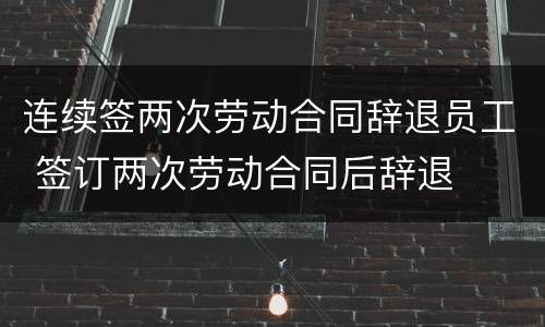 连续签两次劳动合同辞退员工 签订两次劳动合同后辞退