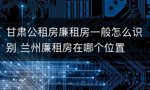 甘肃公租房廉租房一般怎么识别 兰州廉租房在哪个位置