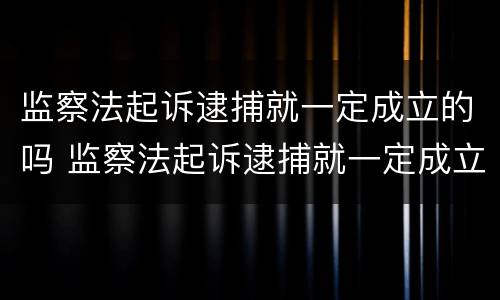 监察法起诉逮捕就一定成立的吗 监察法起诉逮捕就一定成立的吗为什么