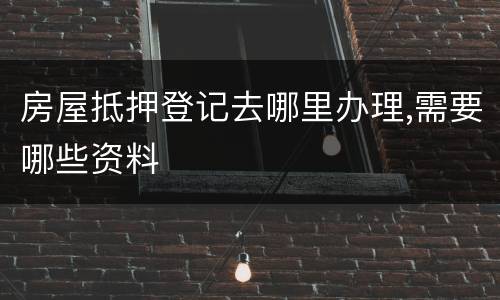 房屋抵押登记去哪里办理,需要哪些资料