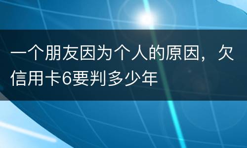 一个朋友因为个人的原因，欠信用卡6要判多少年