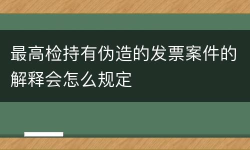 最高检持有伪造的发票案件的解释会怎么规定