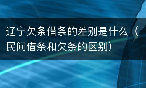 辽宁欠条借条的差别是什么（民间借条和欠条的区别）