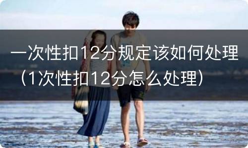 一次性扣12分规定该如何处理（1次性扣12分怎么处理）