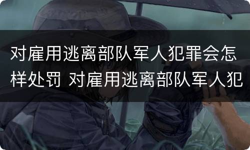 对雇用逃离部队军人犯罪会怎样处罚 对雇用逃离部队军人犯罪会怎样处罚他