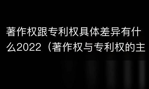 著作权跟专利权具体差异有什么2022（著作权与专利权的主要区别是什么?）