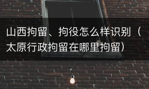 山西拘留、拘役怎么样识别（太原行政拘留在哪里拘留）