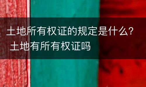 土地所有权证的规定是什么？ 土地有所有权证吗