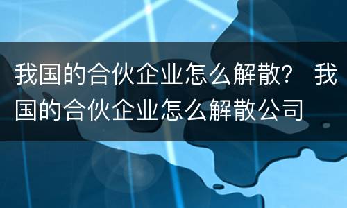 我国的合伙企业怎么解散？ 我国的合伙企业怎么解散公司