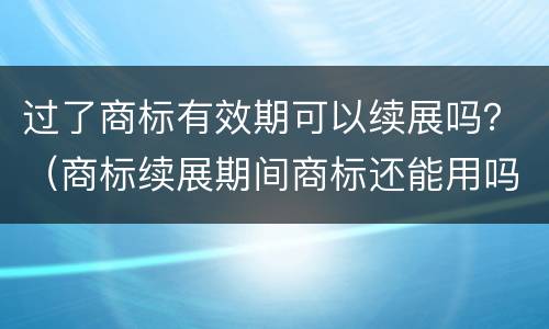 过了商标有效期可以续展吗？（商标续展期间商标还能用吗）