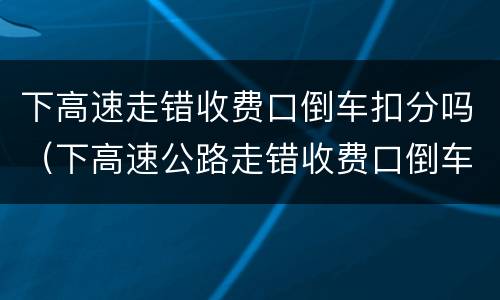 下高速走错收费口倒车扣分吗（下高速公路走错收费口倒车扣分吗）