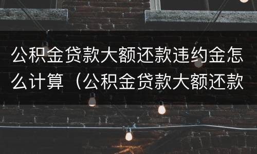 公积金贷款大额还款违约金怎么计算（公积金贷款大额还款违约金怎么计算出来的）