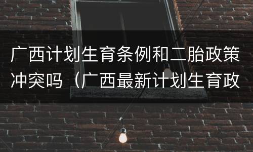 广西计划生育条例和二胎政策冲突吗（广西最新计划生育政策放宽）