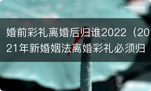 婚前彩礼离婚后归谁2022（2021年新婚姻法离婚彩礼必须归还）