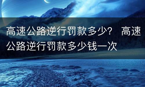 高速公路逆行罚款多少？ 高速公路逆行罚款多少钱一次