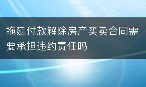 拖延付款解除房产买卖合同需要承担违约责任吗