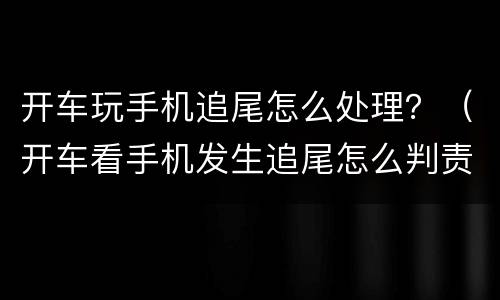 开车玩手机追尾怎么处理？（开车看手机发生追尾怎么判责）