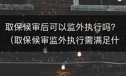 取保候审后可以监外执行吗？（取保候审监外执行需满足什么条件）