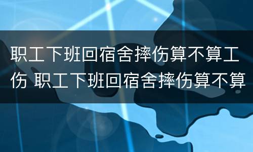 职工下班回宿舍摔伤算不算工伤 职工下班回宿舍摔伤算不算工伤