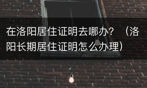 在洛阳居住证明去哪办？（洛阳长期居住证明怎么办理）